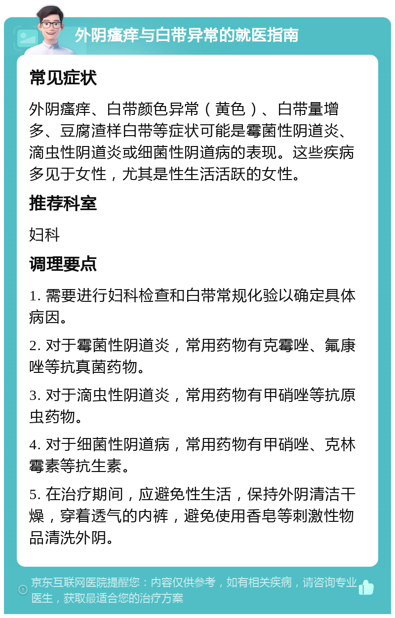 外阴瘙痒与白带异常的就医指南 常见症状 外阴瘙痒、白带颜色异常（黄色）、白带量增多、豆腐渣样白带等症状可能是霉菌性阴道炎、滴虫性阴道炎或细菌性阴道病的表现。这些疾病多见于女性，尤其是性生活活跃的女性。 推荐科室 妇科 调理要点 1. 需要进行妇科检查和白带常规化验以确定具体病因。 2. 对于霉菌性阴道炎，常用药物有克霉唑、氟康唑等抗真菌药物。 3. 对于滴虫性阴道炎，常用药物有甲硝唑等抗原虫药物。 4. 对于细菌性阴道病，常用药物有甲硝唑、克林霉素等抗生素。 5. 在治疗期间，应避免性生活，保持外阴清洁干燥，穿着透气的内裤，避免使用香皂等刺激性物品清洗外阴。