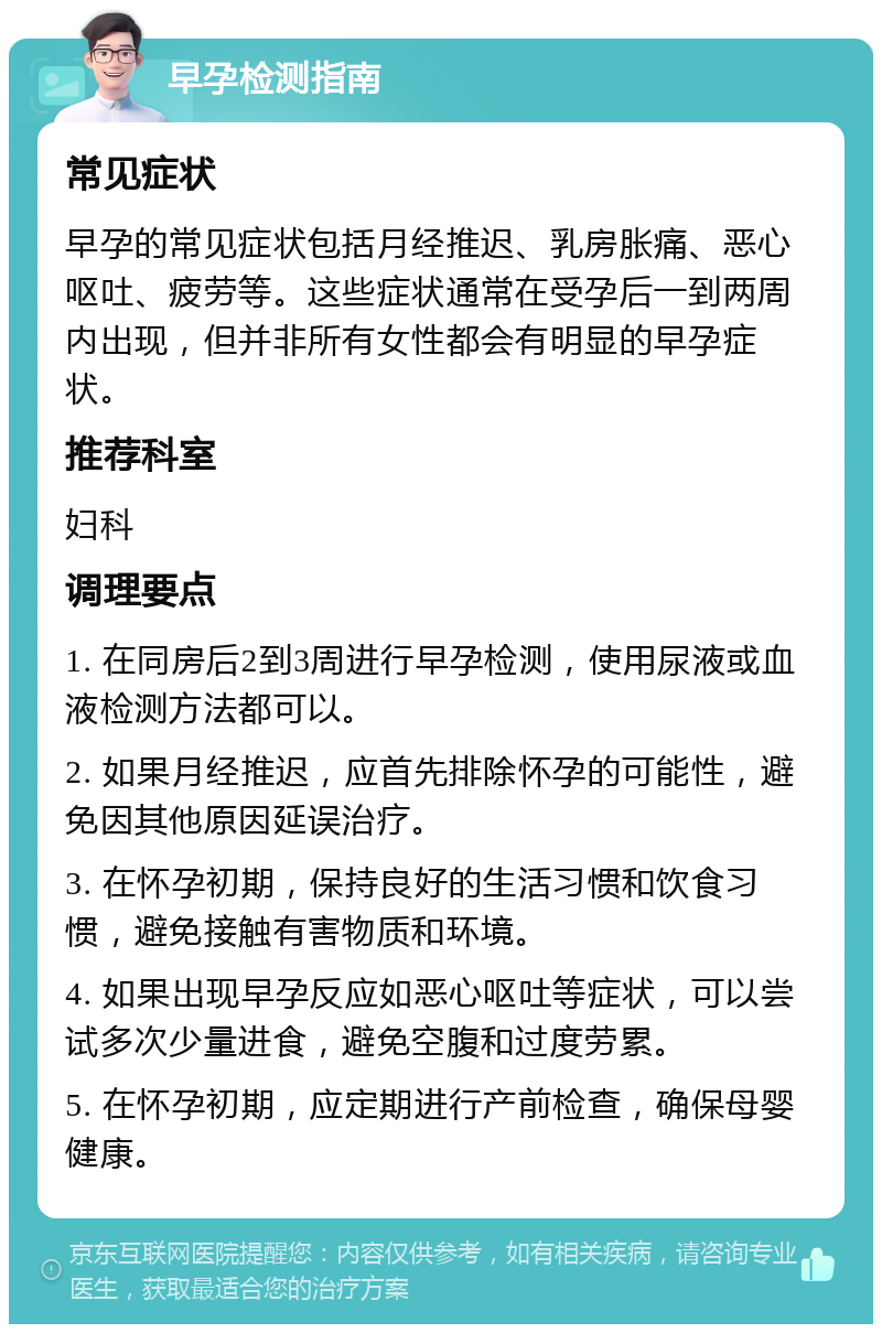 早孕检测指南 常见症状 早孕的常见症状包括月经推迟、乳房胀痛、恶心呕吐、疲劳等。这些症状通常在受孕后一到两周内出现，但并非所有女性都会有明显的早孕症状。 推荐科室 妇科 调理要点 1. 在同房后2到3周进行早孕检测，使用尿液或血液检测方法都可以。 2. 如果月经推迟，应首先排除怀孕的可能性，避免因其他原因延误治疗。 3. 在怀孕初期，保持良好的生活习惯和饮食习惯，避免接触有害物质和环境。 4. 如果出现早孕反应如恶心呕吐等症状，可以尝试多次少量进食，避免空腹和过度劳累。 5. 在怀孕初期，应定期进行产前检查，确保母婴健康。