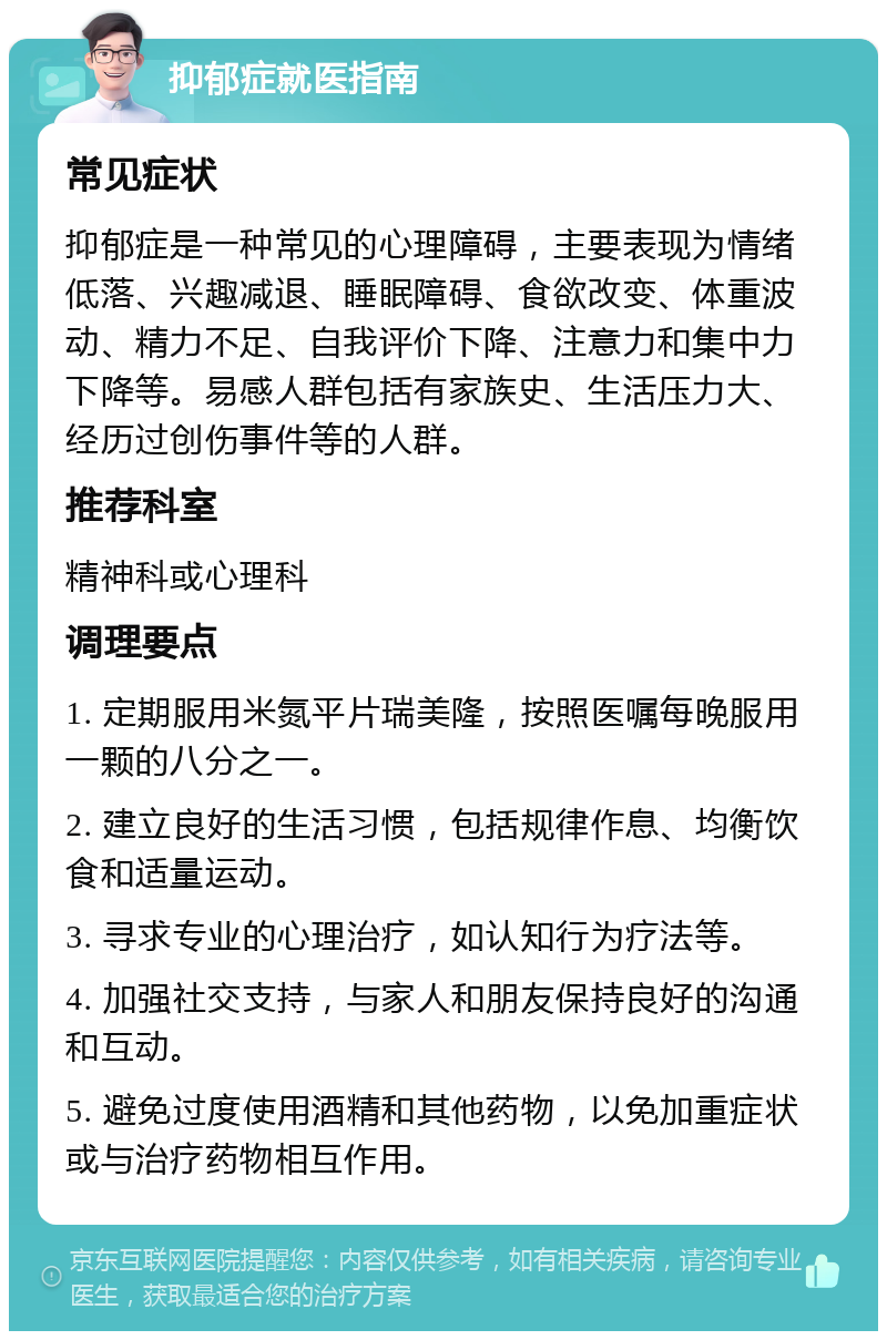 抑郁症就医指南 常见症状 抑郁症是一种常见的心理障碍，主要表现为情绪低落、兴趣减退、睡眠障碍、食欲改变、体重波动、精力不足、自我评价下降、注意力和集中力下降等。易感人群包括有家族史、生活压力大、经历过创伤事件等的人群。 推荐科室 精神科或心理科 调理要点 1. 定期服用米氮平片瑞美隆，按照医嘱每晚服用一颗的八分之一。 2. 建立良好的生活习惯，包括规律作息、均衡饮食和适量运动。 3. 寻求专业的心理治疗，如认知行为疗法等。 4. 加强社交支持，与家人和朋友保持良好的沟通和互动。 5. 避免过度使用酒精和其他药物，以免加重症状或与治疗药物相互作用。