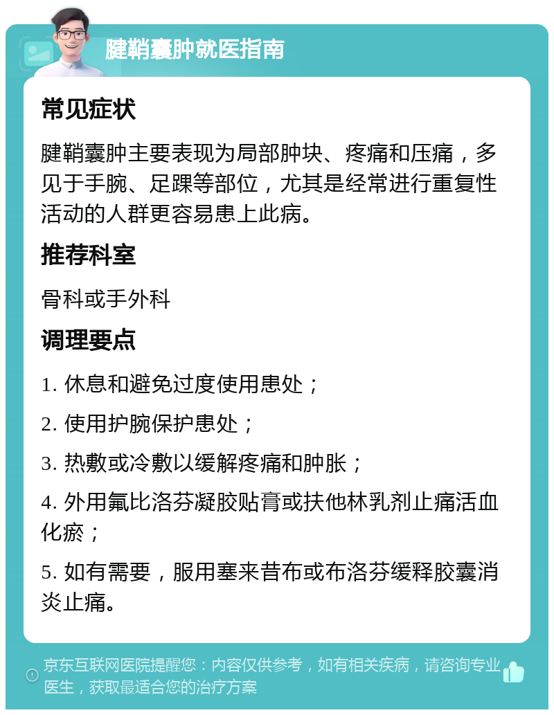 腱鞘囊肿就医指南 常见症状 腱鞘囊肿主要表现为局部肿块、疼痛和压痛，多见于手腕、足踝等部位，尤其是经常进行重复性活动的人群更容易患上此病。 推荐科室 骨科或手外科 调理要点 1. 休息和避免过度使用患处； 2. 使用护腕保护患处； 3. 热敷或冷敷以缓解疼痛和肿胀； 4. 外用氟比洛芬凝胶贴膏或扶他林乳剂止痛活血化瘀； 5. 如有需要，服用塞来昔布或布洛芬缓释胶囊消炎止痛。