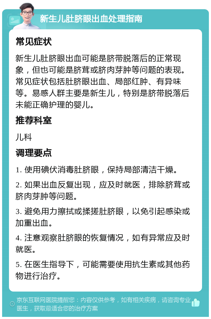 新生儿肚脐眼出血处理指南 常见症状 新生儿肚脐眼出血可能是脐带脱落后的正常现象，但也可能是脐茸或脐肉芽肿等问题的表现。常见症状包括肚脐眼出血、局部红肿、有异味等。易感人群主要是新生儿，特别是脐带脱落后未能正确护理的婴儿。 推荐科室 儿科 调理要点 1. 使用碘伏消毒肚脐眼，保持局部清洁干燥。 2. 如果出血反复出现，应及时就医，排除脐茸或脐肉芽肿等问题。 3. 避免用力擦拭或揉搓肚脐眼，以免引起感染或加重出血。 4. 注意观察肚脐眼的恢复情况，如有异常应及时就医。 5. 在医生指导下，可能需要使用抗生素或其他药物进行治疗。