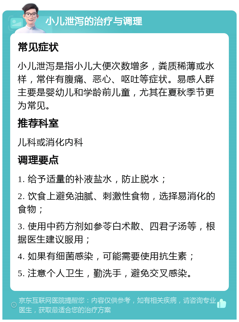 小儿泄泻的治疗与调理 常见症状 小儿泄泻是指小儿大便次数增多，粪质稀薄或水样，常伴有腹痛、恶心、呕吐等症状。易感人群主要是婴幼儿和学龄前儿童，尤其在夏秋季节更为常见。 推荐科室 儿科或消化内科 调理要点 1. 给予适量的补液盐水，防止脱水； 2. 饮食上避免油腻、刺激性食物，选择易消化的食物； 3. 使用中药方剂如参苓白术散、四君子汤等，根据医生建议服用； 4. 如果有细菌感染，可能需要使用抗生素； 5. 注意个人卫生，勤洗手，避免交叉感染。