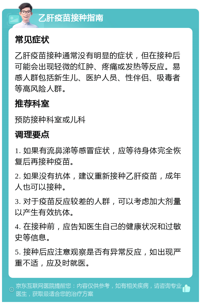 乙肝疫苗接种指南 常见症状 乙肝疫苗接种通常没有明显的症状，但在接种后可能会出现轻微的红肿、疼痛或发热等反应。易感人群包括新生儿、医护人员、性伴侣、吸毒者等高风险人群。 推荐科室 预防接种科室或儿科 调理要点 1. 如果有流鼻涕等感冒症状，应等待身体完全恢复后再接种疫苗。 2. 如果没有抗体，建议重新接种乙肝疫苗，成年人也可以接种。 3. 对于疫苗反应较差的人群，可以考虑加大剂量以产生有效抗体。 4. 在接种前，应告知医生自己的健康状况和过敏史等信息。 5. 接种后应注意观察是否有异常反应，如出现严重不适，应及时就医。