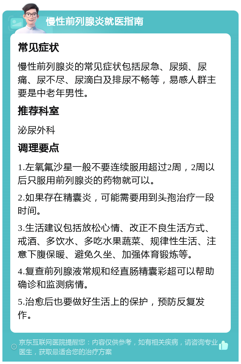 慢性前列腺炎就医指南 常见症状 慢性前列腺炎的常见症状包括尿急、尿频、尿痛、尿不尽、尿滴白及排尿不畅等，易感人群主要是中老年男性。 推荐科室 泌尿外科 调理要点 1.左氧氟沙星一般不要连续服用超过2周，2周以后只服用前列腺炎的药物就可以。 2.如果存在精囊炎，可能需要用到头孢治疗一段时间。 3.生活建议包括放松心情、改正不良生活方式、戒酒、多饮水、多吃水果蔬菜、规律性生活、注意下腹保暖、避免久坐、加强体育锻炼等。 4.复查前列腺液常规和经直肠精囊彩超可以帮助确诊和监测病情。 5.治愈后也要做好生活上的保护，预防反复发作。