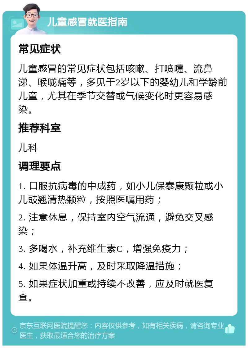 儿童感冒就医指南 常见症状 儿童感冒的常见症状包括咳嗽、打喷嚏、流鼻涕、喉咙痛等，多见于2岁以下的婴幼儿和学龄前儿童，尤其在季节交替或气候变化时更容易感染。 推荐科室 儿科 调理要点 1. 口服抗病毒的中成药，如小儿保泰康颗粒或小儿豉翘清热颗粒，按照医嘱用药； 2. 注意休息，保持室内空气流通，避免交叉感染； 3. 多喝水，补充维生素C，增强免疫力； 4. 如果体温升高，及时采取降温措施； 5. 如果症状加重或持续不改善，应及时就医复查。