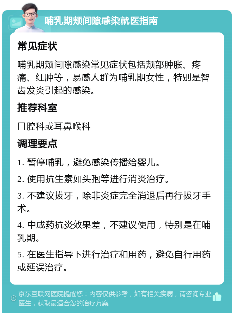 哺乳期颊间隙感染就医指南 常见症状 哺乳期颊间隙感染常见症状包括颊部肿胀、疼痛、红肿等，易感人群为哺乳期女性，特别是智齿发炎引起的感染。 推荐科室 口腔科或耳鼻喉科 调理要点 1. 暂停哺乳，避免感染传播给婴儿。 2. 使用抗生素如头孢等进行消炎治疗。 3. 不建议拔牙，除非炎症完全消退后再行拔牙手术。 4. 中成药抗炎效果差，不建议使用，特别是在哺乳期。 5. 在医生指导下进行治疗和用药，避免自行用药或延误治疗。