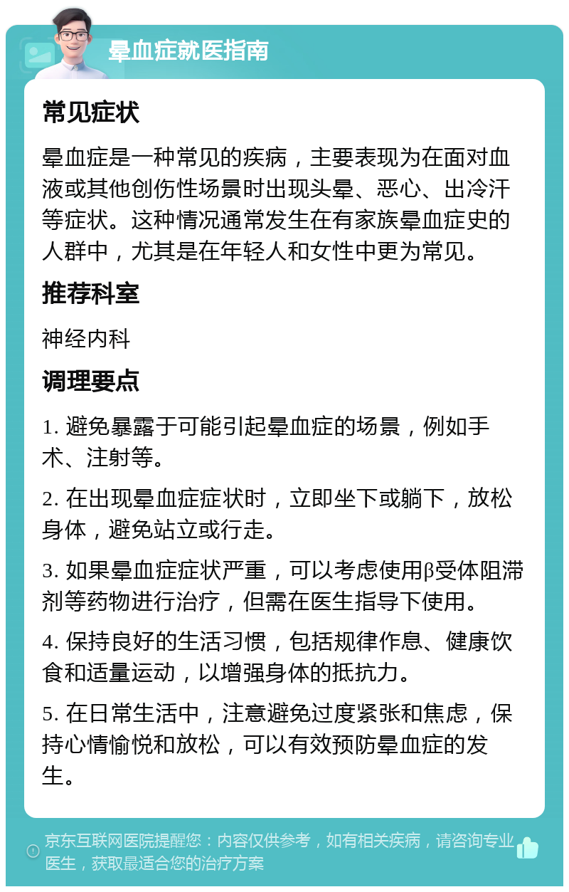 晕血症就医指南 常见症状 晕血症是一种常见的疾病，主要表现为在面对血液或其他创伤性场景时出现头晕、恶心、出冷汗等症状。这种情况通常发生在有家族晕血症史的人群中，尤其是在年轻人和女性中更为常见。 推荐科室 神经内科 调理要点 1. 避免暴露于可能引起晕血症的场景，例如手术、注射等。 2. 在出现晕血症症状时，立即坐下或躺下，放松身体，避免站立或行走。 3. 如果晕血症症状严重，可以考虑使用β受体阻滞剂等药物进行治疗，但需在医生指导下使用。 4. 保持良好的生活习惯，包括规律作息、健康饮食和适量运动，以增强身体的抵抗力。 5. 在日常生活中，注意避免过度紧张和焦虑，保持心情愉悦和放松，可以有效预防晕血症的发生。