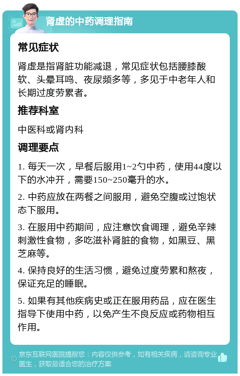 肾虚的中药调理指南 常见症状 肾虚是指肾脏功能减退，常见症状包括腰膝酸软、头晕耳鸣、夜尿频多等，多见于中老年人和长期过度劳累者。 推荐科室 中医科或肾内科 调理要点 1. 每天一次，早餐后服用1~2勺中药，使用44度以下的水冲开，需要150~250毫升的水。 2. 中药应放在两餐之间服用，避免空腹或过饱状态下服用。 3. 在服用中药期间，应注意饮食调理，避免辛辣刺激性食物，多吃滋补肾脏的食物，如黑豆、黑芝麻等。 4. 保持良好的生活习惯，避免过度劳累和熬夜，保证充足的睡眠。 5. 如果有其他疾病史或正在服用药品，应在医生指导下使用中药，以免产生不良反应或药物相互作用。