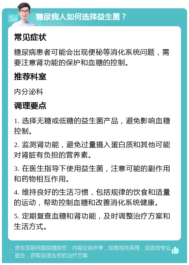 糖尿病人如何选择益生菌？ 常见症状 糖尿病患者可能会出现便秘等消化系统问题，需要注意肾功能的保护和血糖的控制。 推荐科室 内分泌科 调理要点 1. 选择无糖或低糖的益生菌产品，避免影响血糖控制。 2. 监测肾功能，避免过量摄入蛋白质和其他可能对肾脏有负担的营养素。 3. 在医生指导下使用益生菌，注意可能的副作用和药物相互作用。 4. 维持良好的生活习惯，包括规律的饮食和适量的运动，帮助控制血糖和改善消化系统健康。 5. 定期复查血糖和肾功能，及时调整治疗方案和生活方式。