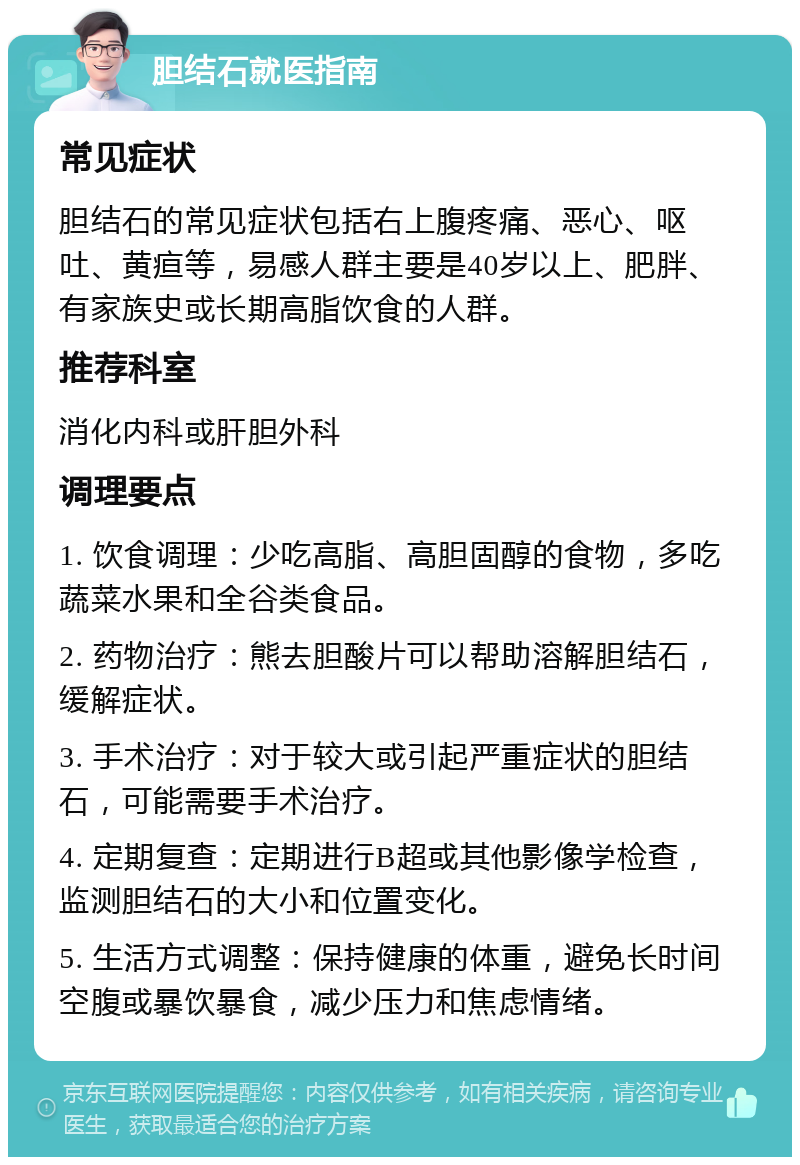 胆结石就医指南 常见症状 胆结石的常见症状包括右上腹疼痛、恶心、呕吐、黄疸等，易感人群主要是40岁以上、肥胖、有家族史或长期高脂饮食的人群。 推荐科室 消化内科或肝胆外科 调理要点 1. 饮食调理：少吃高脂、高胆固醇的食物，多吃蔬菜水果和全谷类食品。 2. 药物治疗：熊去胆酸片可以帮助溶解胆结石，缓解症状。 3. 手术治疗：对于较大或引起严重症状的胆结石，可能需要手术治疗。 4. 定期复查：定期进行B超或其他影像学检查，监测胆结石的大小和位置变化。 5. 生活方式调整：保持健康的体重，避免长时间空腹或暴饮暴食，减少压力和焦虑情绪。