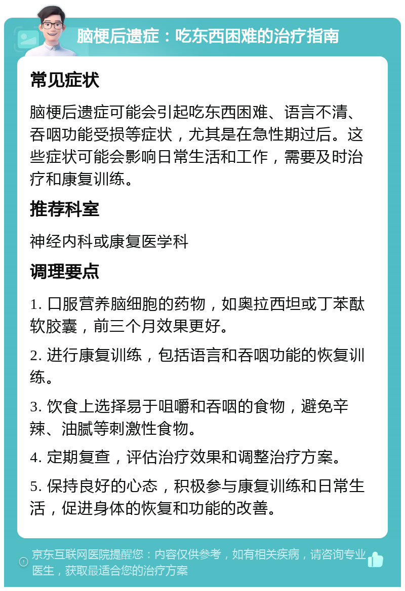 脑梗后遗症：吃东西困难的治疗指南 常见症状 脑梗后遗症可能会引起吃东西困难、语言不清、吞咽功能受损等症状，尤其是在急性期过后。这些症状可能会影响日常生活和工作，需要及时治疗和康复训练。 推荐科室 神经内科或康复医学科 调理要点 1. 口服营养脑细胞的药物，如奥拉西坦或丁苯酞软胶囊，前三个月效果更好。 2. 进行康复训练，包括语言和吞咽功能的恢复训练。 3. 饮食上选择易于咀嚼和吞咽的食物，避免辛辣、油腻等刺激性食物。 4. 定期复查，评估治疗效果和调整治疗方案。 5. 保持良好的心态，积极参与康复训练和日常生活，促进身体的恢复和功能的改善。