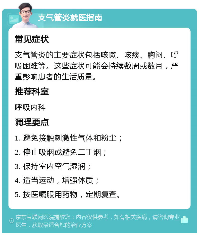 支气管炎就医指南 常见症状 支气管炎的主要症状包括咳嗽、咳痰、胸闷、呼吸困难等。这些症状可能会持续数周或数月，严重影响患者的生活质量。 推荐科室 呼吸内科 调理要点 1. 避免接触刺激性气体和粉尘； 2. 停止吸烟或避免二手烟； 3. 保持室内空气湿润； 4. 适当运动，增强体质； 5. 按医嘱服用药物，定期复查。