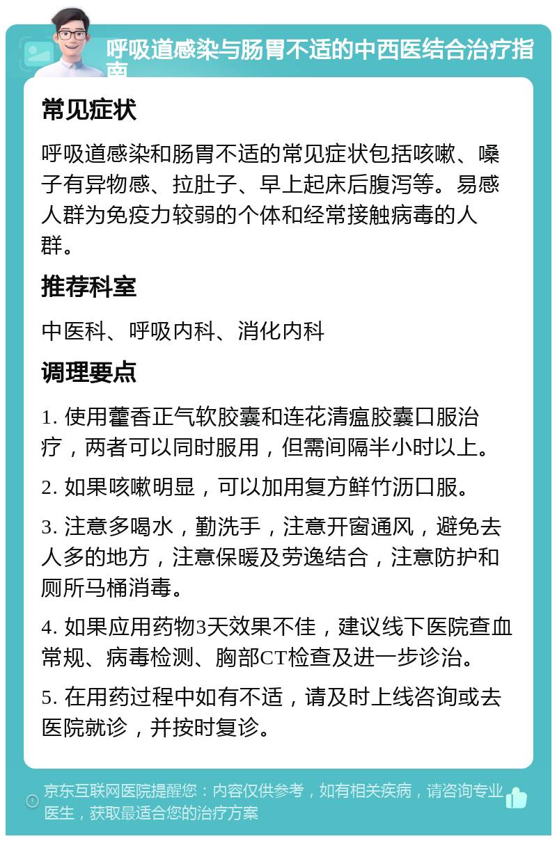 呼吸道感染与肠胃不适的中西医结合治疗指南 常见症状 呼吸道感染和肠胃不适的常见症状包括咳嗽、嗓子有异物感、拉肚子、早上起床后腹泻等。易感人群为免疫力较弱的个体和经常接触病毒的人群。 推荐科室 中医科、呼吸内科、消化内科 调理要点 1. 使用藿香正气软胶囊和连花清瘟胶囊口服治疗，两者可以同时服用，但需间隔半小时以上。 2. 如果咳嗽明显，可以加用复方鲜竹沥口服。 3. 注意多喝水，勤洗手，注意开窗通风，避免去人多的地方，注意保暖及劳逸结合，注意防护和厕所马桶消毒。 4. 如果应用药物3天效果不佳，建议线下医院查血常规、病毒检测、胸部CT检查及进一步诊治。 5. 在用药过程中如有不适，请及时上线咨询或去医院就诊，并按时复诊。