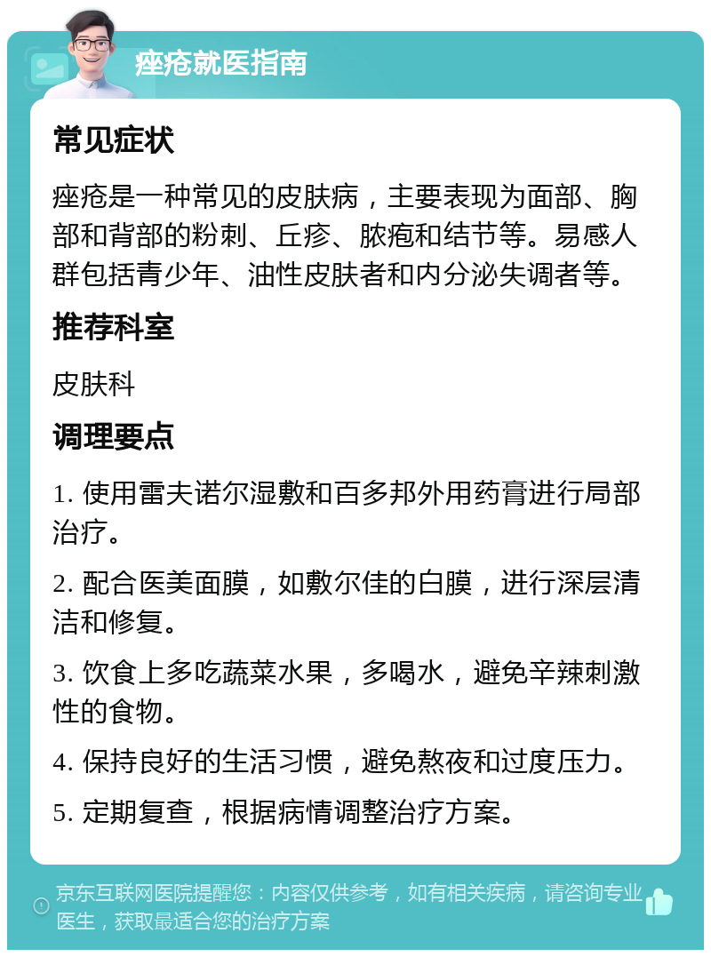 痤疮就医指南 常见症状 痤疮是一种常见的皮肤病，主要表现为面部、胸部和背部的粉刺、丘疹、脓疱和结节等。易感人群包括青少年、油性皮肤者和内分泌失调者等。 推荐科室 皮肤科 调理要点 1. 使用雷夫诺尔湿敷和百多邦外用药膏进行局部治疗。 2. 配合医美面膜，如敷尔佳的白膜，进行深层清洁和修复。 3. 饮食上多吃蔬菜水果，多喝水，避免辛辣刺激性的食物。 4. 保持良好的生活习惯，避免熬夜和过度压力。 5. 定期复查，根据病情调整治疗方案。