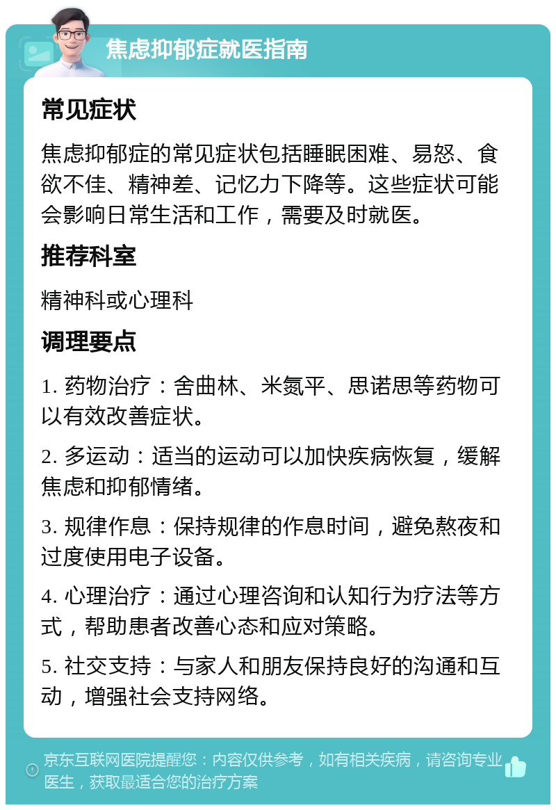 焦虑抑郁症就医指南 常见症状 焦虑抑郁症的常见症状包括睡眠困难、易怒、食欲不佳、精神差、记忆力下降等。这些症状可能会影响日常生活和工作，需要及时就医。 推荐科室 精神科或心理科 调理要点 1. 药物治疗：舍曲林、米氮平、思诺思等药物可以有效改善症状。 2. 多运动：适当的运动可以加快疾病恢复，缓解焦虑和抑郁情绪。 3. 规律作息：保持规律的作息时间，避免熬夜和过度使用电子设备。 4. 心理治疗：通过心理咨询和认知行为疗法等方式，帮助患者改善心态和应对策略。 5. 社交支持：与家人和朋友保持良好的沟通和互动，增强社会支持网络。