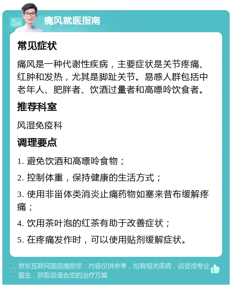 痛风就医指南 常见症状 痛风是一种代谢性疾病，主要症状是关节疼痛、红肿和发热，尤其是脚趾关节。易感人群包括中老年人、肥胖者、饮酒过量者和高嘌呤饮食者。 推荐科室 风湿免疫科 调理要点 1. 避免饮酒和高嘌呤食物； 2. 控制体重，保持健康的生活方式； 3. 使用非甾体类消炎止痛药物如塞来昔布缓解疼痛； 4. 饮用茶叶泡的红茶有助于改善症状； 5. 在疼痛发作时，可以使用贴剂缓解症状。