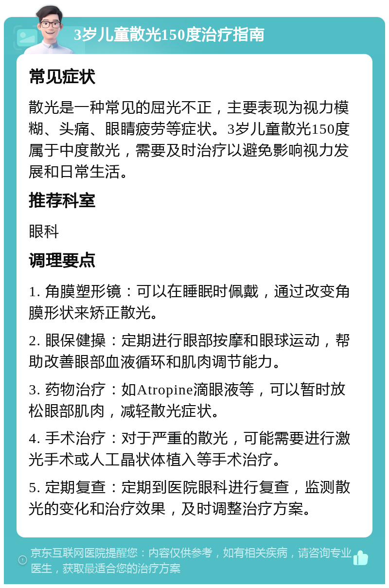 3岁儿童散光150度治疗指南 常见症状 散光是一种常见的屈光不正，主要表现为视力模糊、头痛、眼睛疲劳等症状。3岁儿童散光150度属于中度散光，需要及时治疗以避免影响视力发展和日常生活。 推荐科室 眼科 调理要点 1. 角膜塑形镜：可以在睡眠时佩戴，通过改变角膜形状来矫正散光。 2. 眼保健操：定期进行眼部按摩和眼球运动，帮助改善眼部血液循环和肌肉调节能力。 3. 药物治疗：如Atropine滴眼液等，可以暂时放松眼部肌肉，减轻散光症状。 4. 手术治疗：对于严重的散光，可能需要进行激光手术或人工晶状体植入等手术治疗。 5. 定期复查：定期到医院眼科进行复查，监测散光的变化和治疗效果，及时调整治疗方案。