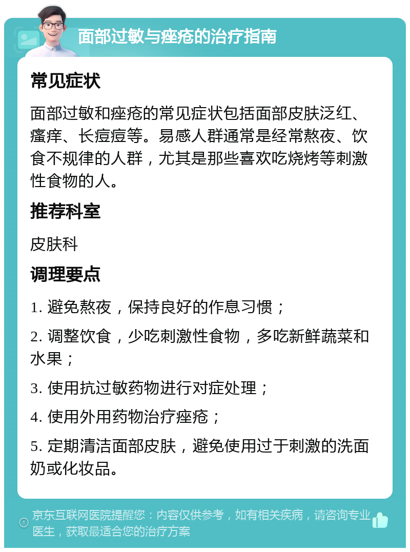 面部过敏与痤疮的治疗指南 常见症状 面部过敏和痤疮的常见症状包括面部皮肤泛红、瘙痒、长痘痘等。易感人群通常是经常熬夜、饮食不规律的人群，尤其是那些喜欢吃烧烤等刺激性食物的人。 推荐科室 皮肤科 调理要点 1. 避免熬夜，保持良好的作息习惯； 2. 调整饮食，少吃刺激性食物，多吃新鲜蔬菜和水果； 3. 使用抗过敏药物进行对症处理； 4. 使用外用药物治疗痤疮； 5. 定期清洁面部皮肤，避免使用过于刺激的洗面奶或化妆品。