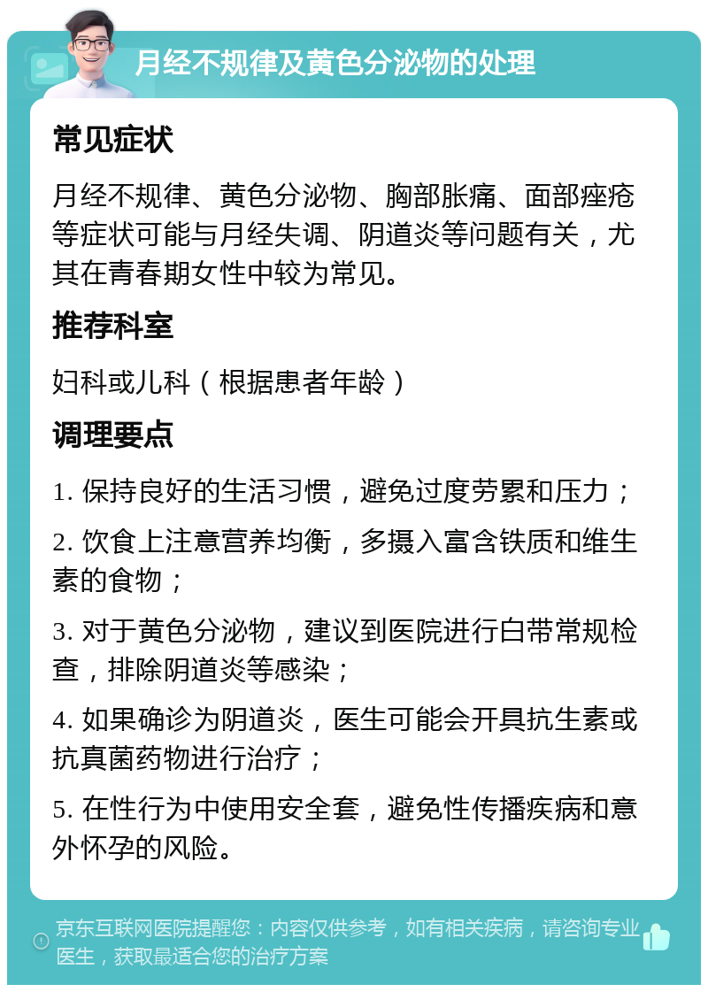 月经不规律及黄色分泌物的处理 常见症状 月经不规律、黄色分泌物、胸部胀痛、面部痤疮等症状可能与月经失调、阴道炎等问题有关，尤其在青春期女性中较为常见。 推荐科室 妇科或儿科（根据患者年龄） 调理要点 1. 保持良好的生活习惯，避免过度劳累和压力； 2. 饮食上注意营养均衡，多摄入富含铁质和维生素的食物； 3. 对于黄色分泌物，建议到医院进行白带常规检查，排除阴道炎等感染； 4. 如果确诊为阴道炎，医生可能会开具抗生素或抗真菌药物进行治疗； 5. 在性行为中使用安全套，避免性传播疾病和意外怀孕的风险。