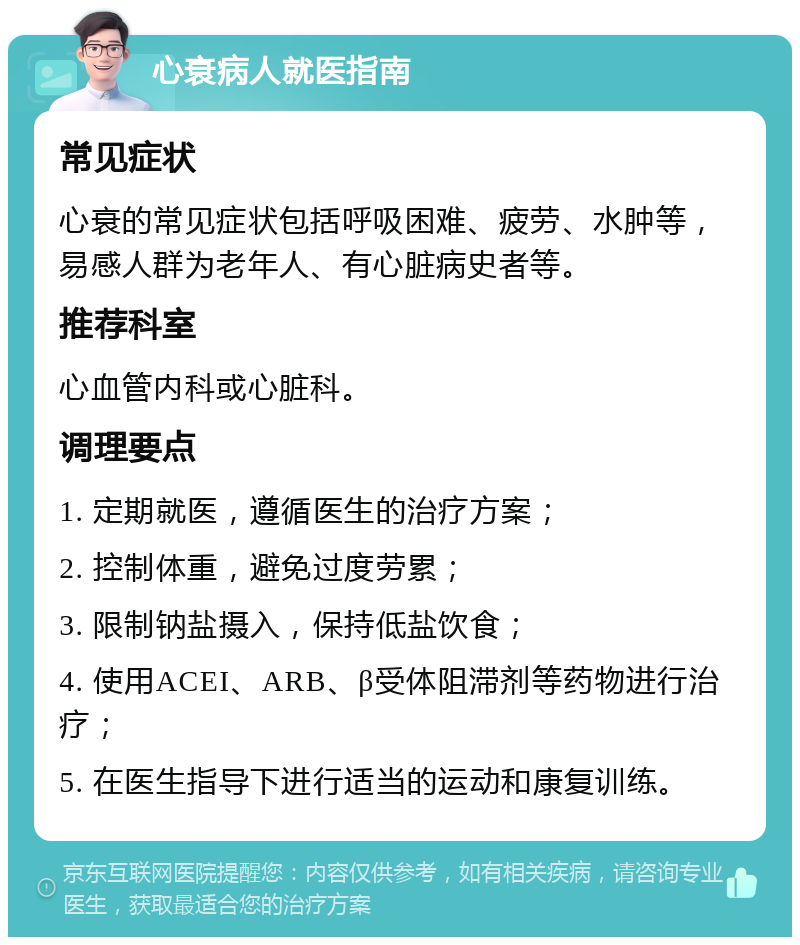 心衰病人就医指南 常见症状 心衰的常见症状包括呼吸困难、疲劳、水肿等，易感人群为老年人、有心脏病史者等。 推荐科室 心血管内科或心脏科。 调理要点 1. 定期就医，遵循医生的治疗方案； 2. 控制体重，避免过度劳累； 3. 限制钠盐摄入，保持低盐饮食； 4. 使用ACEI、ARB、β受体阻滞剂等药物进行治疗； 5. 在医生指导下进行适当的运动和康复训练。