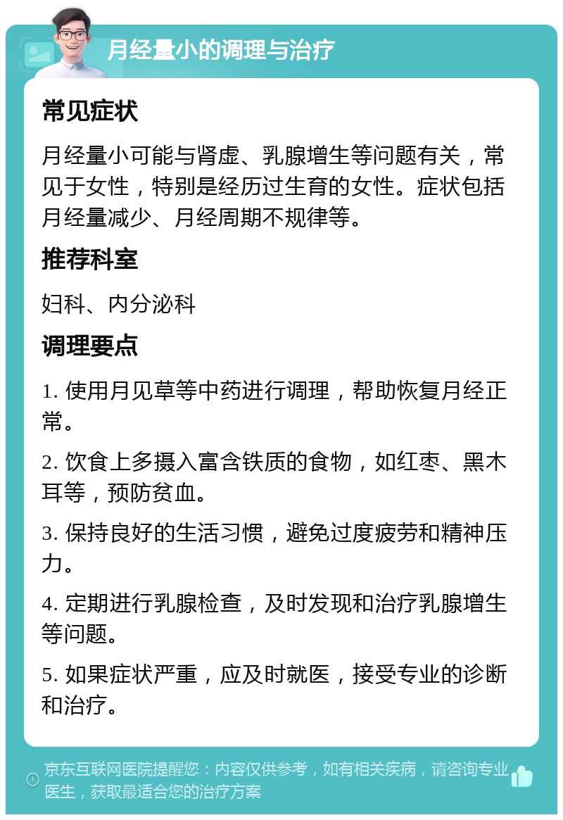 月经量小的调理与治疗 常见症状 月经量小可能与肾虚、乳腺增生等问题有关，常见于女性，特别是经历过生育的女性。症状包括月经量减少、月经周期不规律等。 推荐科室 妇科、内分泌科 调理要点 1. 使用月见草等中药进行调理，帮助恢复月经正常。 2. 饮食上多摄入富含铁质的食物，如红枣、黑木耳等，预防贫血。 3. 保持良好的生活习惯，避免过度疲劳和精神压力。 4. 定期进行乳腺检查，及时发现和治疗乳腺增生等问题。 5. 如果症状严重，应及时就医，接受专业的诊断和治疗。