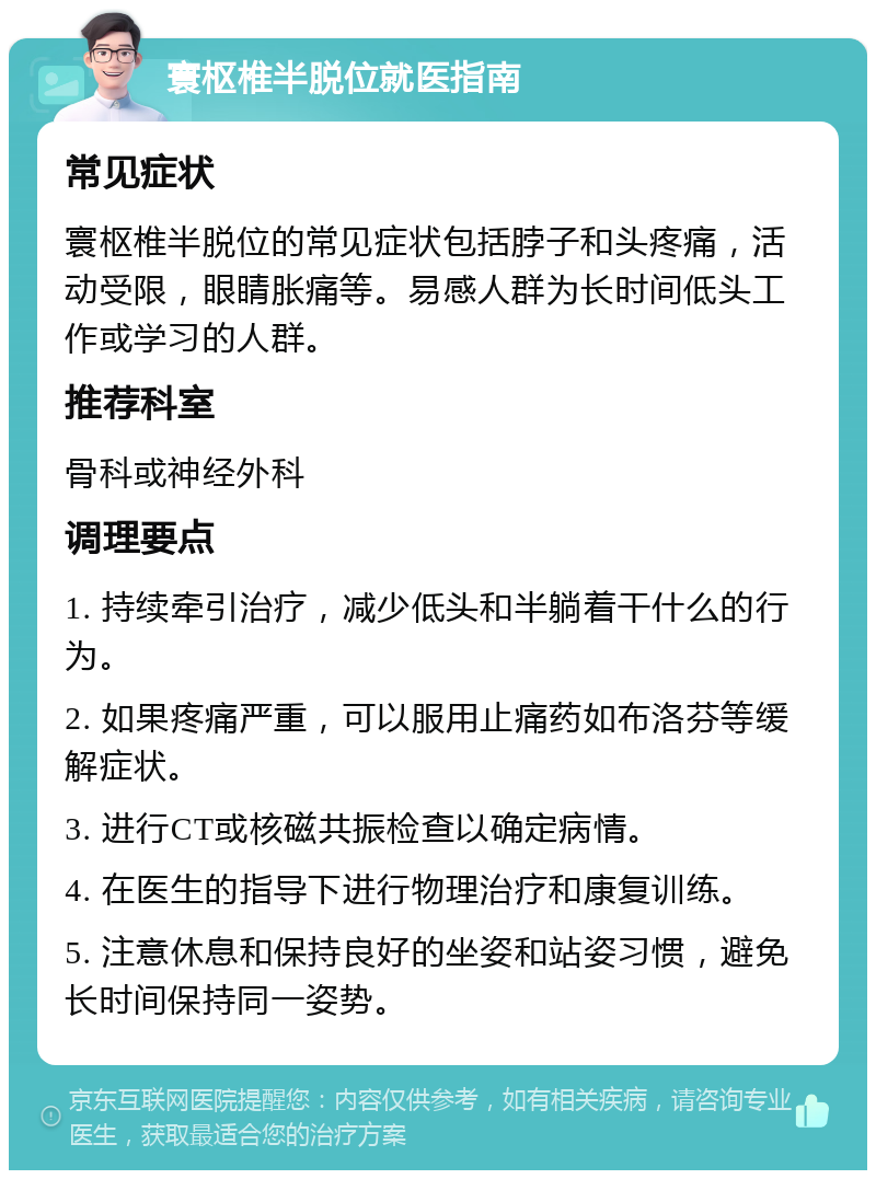 寰枢椎半脱位就医指南 常见症状 寰枢椎半脱位的常见症状包括脖子和头疼痛，活动受限，眼睛胀痛等。易感人群为长时间低头工作或学习的人群。 推荐科室 骨科或神经外科 调理要点 1. 持续牵引治疗，减少低头和半躺着干什么的行为。 2. 如果疼痛严重，可以服用止痛药如布洛芬等缓解症状。 3. 进行CT或核磁共振检查以确定病情。 4. 在医生的指导下进行物理治疗和康复训练。 5. 注意休息和保持良好的坐姿和站姿习惯，避免长时间保持同一姿势。