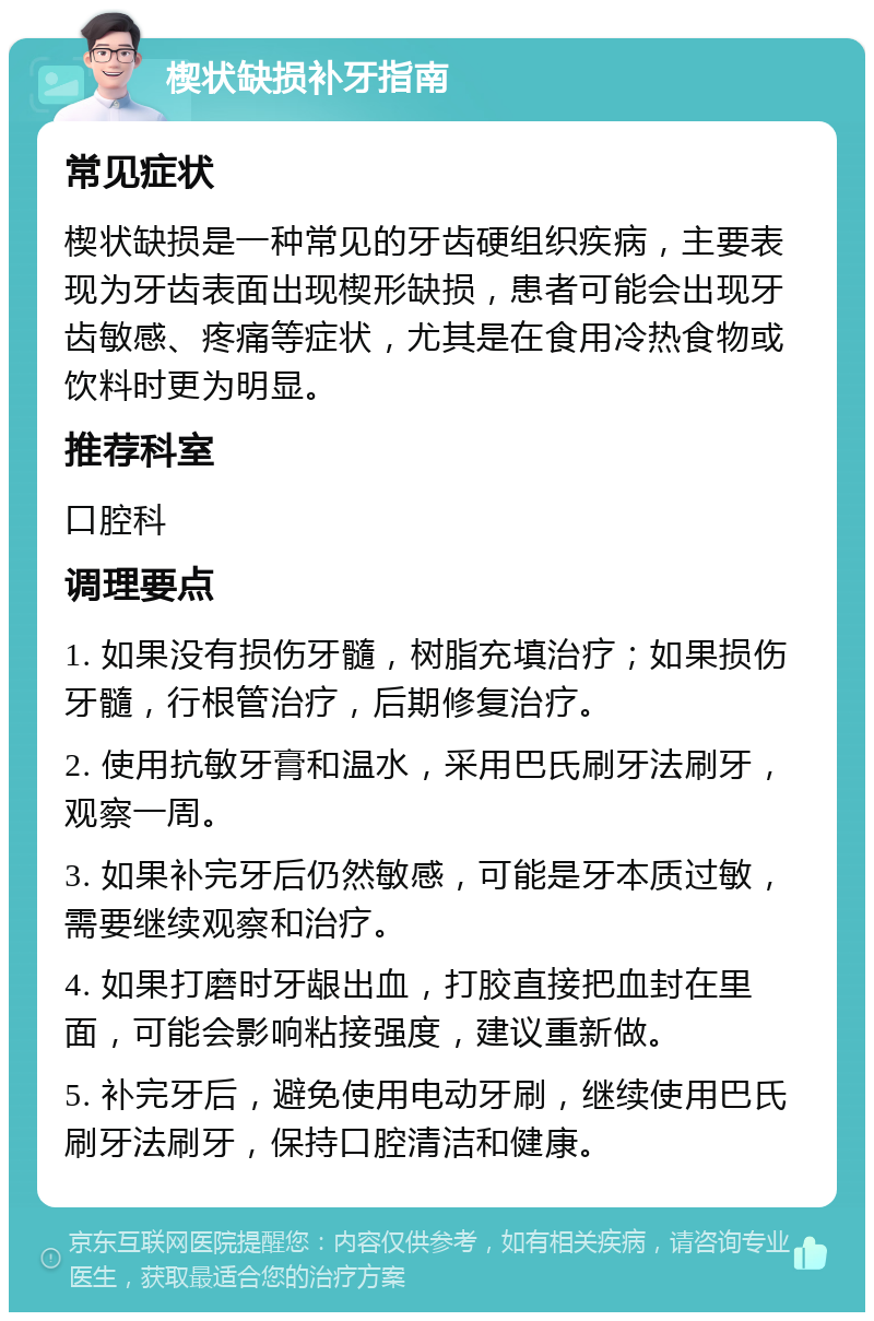 楔状缺损补牙指南 常见症状 楔状缺损是一种常见的牙齿硬组织疾病，主要表现为牙齿表面出现楔形缺损，患者可能会出现牙齿敏感、疼痛等症状，尤其是在食用冷热食物或饮料时更为明显。 推荐科室 口腔科 调理要点 1. 如果没有损伤牙髓，树脂充填治疗；如果损伤牙髓，行根管治疗，后期修复治疗。 2. 使用抗敏牙膏和温水，采用巴氏刷牙法刷牙，观察一周。 3. 如果补完牙后仍然敏感，可能是牙本质过敏，需要继续观察和治疗。 4. 如果打磨时牙龈出血，打胶直接把血封在里面，可能会影响粘接强度，建议重新做。 5. 补完牙后，避免使用电动牙刷，继续使用巴氏刷牙法刷牙，保持口腔清洁和健康。