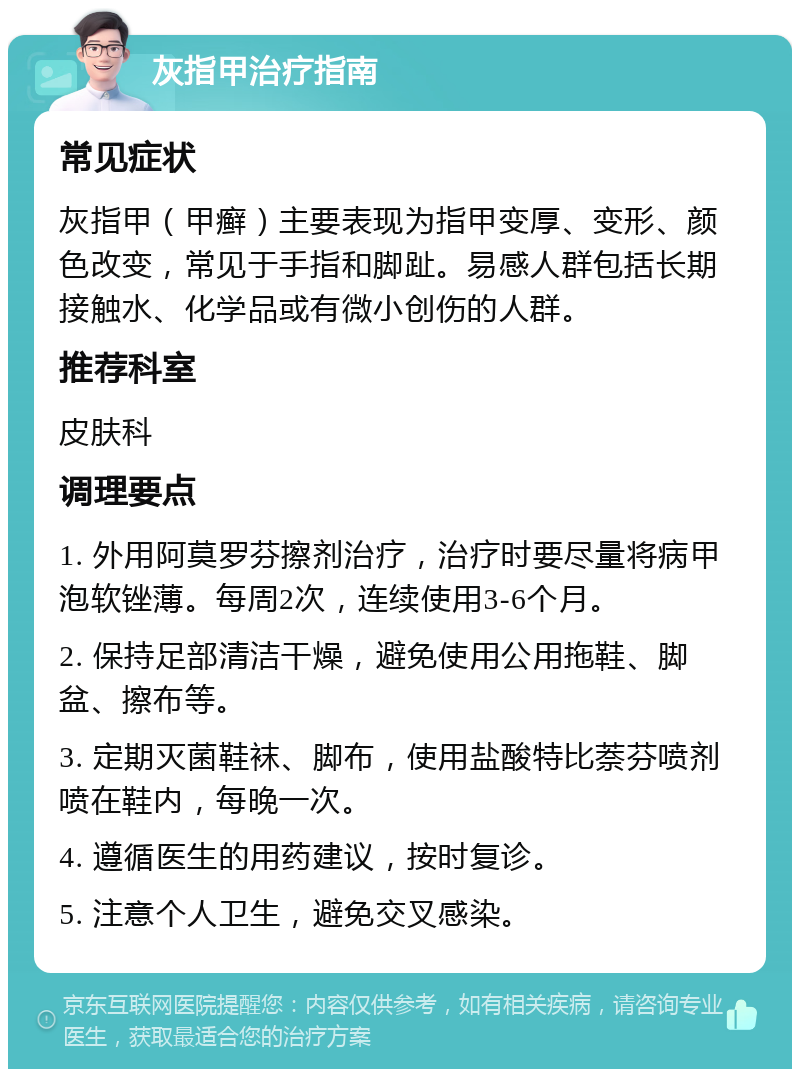 灰指甲治疗指南 常见症状 灰指甲（甲癣）主要表现为指甲变厚、变形、颜色改变，常见于手指和脚趾。易感人群包括长期接触水、化学品或有微小创伤的人群。 推荐科室 皮肤科 调理要点 1. 外用阿莫罗芬擦剂治疗，治疗时要尽量将病甲泡软锉薄。每周2次，连续使用3-6个月。 2. 保持足部清洁干燥，避免使用公用拖鞋、脚盆、擦布等。 3. 定期灭菌鞋袜、脚布，使用盐酸特比萘芬喷剂喷在鞋内，每晚一次。 4. 遵循医生的用药建议，按时复诊。 5. 注意个人卫生，避免交叉感染。