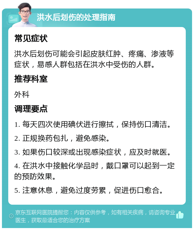 洪水后划伤的处理指南 常见症状 洪水后划伤可能会引起皮肤红肿、疼痛、渗液等症状，易感人群包括在洪水中受伤的人群。 推荐科室 外科 调理要点 1. 每天四次使用碘伏进行擦拭，保持伤口清洁。 2. 正规换药包扎，避免感染。 3. 如果伤口较深或出现感染症状，应及时就医。 4. 在洪水中接触化学品时，戴口罩可以起到一定的预防效果。 5. 注意休息，避免过度劳累，促进伤口愈合。