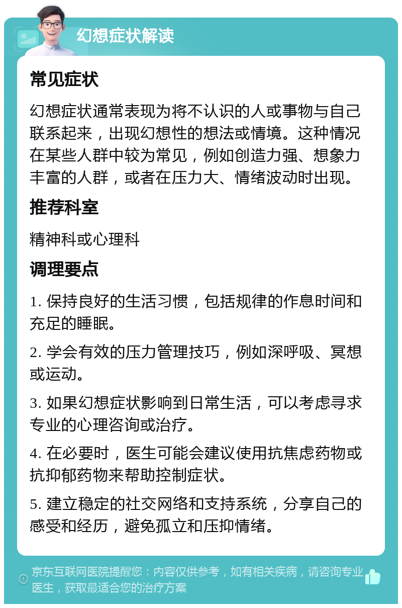 幻想症状解读 常见症状 幻想症状通常表现为将不认识的人或事物与自己联系起来，出现幻想性的想法或情境。这种情况在某些人群中较为常见，例如创造力强、想象力丰富的人群，或者在压力大、情绪波动时出现。 推荐科室 精神科或心理科 调理要点 1. 保持良好的生活习惯，包括规律的作息时间和充足的睡眠。 2. 学会有效的压力管理技巧，例如深呼吸、冥想或运动。 3. 如果幻想症状影响到日常生活，可以考虑寻求专业的心理咨询或治疗。 4. 在必要时，医生可能会建议使用抗焦虑药物或抗抑郁药物来帮助控制症状。 5. 建立稳定的社交网络和支持系统，分享自己的感受和经历，避免孤立和压抑情绪。