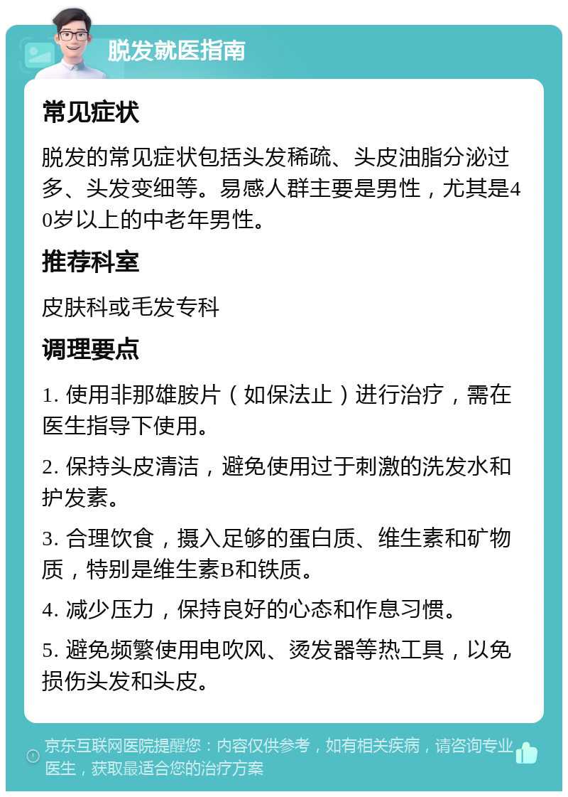 脱发就医指南 常见症状 脱发的常见症状包括头发稀疏、头皮油脂分泌过多、头发变细等。易感人群主要是男性，尤其是40岁以上的中老年男性。 推荐科室 皮肤科或毛发专科 调理要点 1. 使用非那雄胺片（如保法止）进行治疗，需在医生指导下使用。 2. 保持头皮清洁，避免使用过于刺激的洗发水和护发素。 3. 合理饮食，摄入足够的蛋白质、维生素和矿物质，特别是维生素B和铁质。 4. 减少压力，保持良好的心态和作息习惯。 5. 避免频繁使用电吹风、烫发器等热工具，以免损伤头发和头皮。