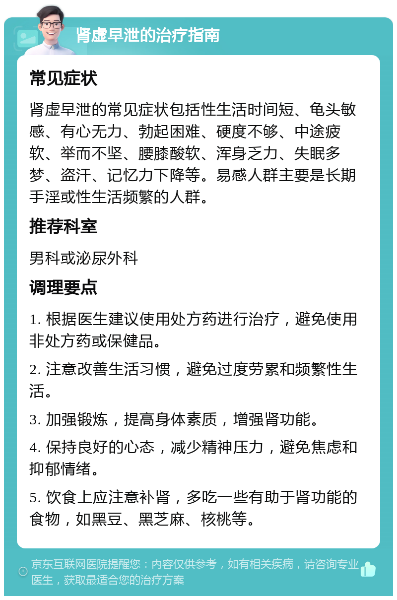 肾虚早泄的治疗指南 常见症状 肾虚早泄的常见症状包括性生活时间短、龟头敏感、有心无力、勃起困难、硬度不够、中途疲软、举而不坚、腰膝酸软、浑身乏力、失眠多梦、盗汗、记忆力下降等。易感人群主要是长期手淫或性生活频繁的人群。 推荐科室 男科或泌尿外科 调理要点 1. 根据医生建议使用处方药进行治疗，避免使用非处方药或保健品。 2. 注意改善生活习惯，避免过度劳累和频繁性生活。 3. 加强锻炼，提高身体素质，增强肾功能。 4. 保持良好的心态，减少精神压力，避免焦虑和抑郁情绪。 5. 饮食上应注意补肾，多吃一些有助于肾功能的食物，如黑豆、黑芝麻、核桃等。