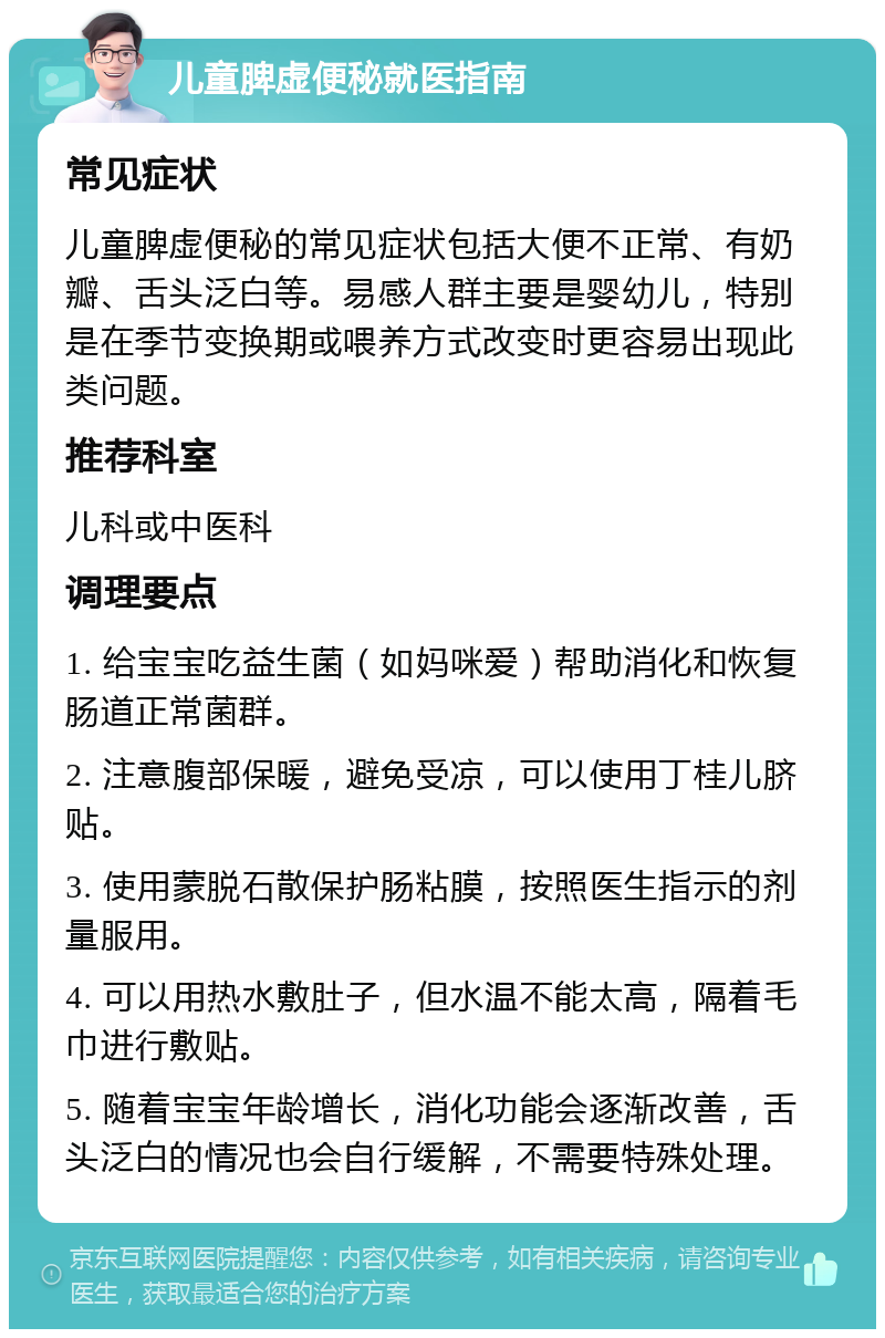 儿童脾虚便秘就医指南 常见症状 儿童脾虚便秘的常见症状包括大便不正常、有奶瓣、舌头泛白等。易感人群主要是婴幼儿，特别是在季节变换期或喂养方式改变时更容易出现此类问题。 推荐科室 儿科或中医科 调理要点 1. 给宝宝吃益生菌（如妈咪爱）帮助消化和恢复肠道正常菌群。 2. 注意腹部保暖，避免受凉，可以使用丁桂儿脐贴。 3. 使用蒙脱石散保护肠粘膜，按照医生指示的剂量服用。 4. 可以用热水敷肚子，但水温不能太高，隔着毛巾进行敷贴。 5. 随着宝宝年龄增长，消化功能会逐渐改善，舌头泛白的情况也会自行缓解，不需要特殊处理。