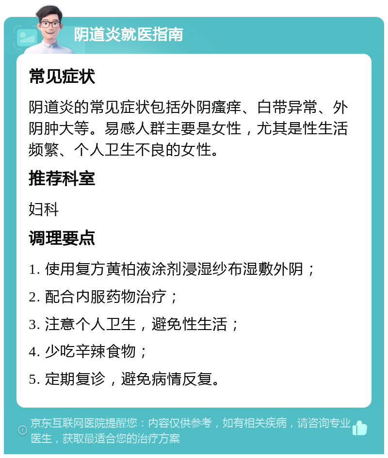 阴道炎就医指南 常见症状 阴道炎的常见症状包括外阴瘙痒、白带异常、外阴肿大等。易感人群主要是女性，尤其是性生活频繁、个人卫生不良的女性。 推荐科室 妇科 调理要点 1. 使用复方黄柏液涂剂浸湿纱布湿敷外阴； 2. 配合内服药物治疗； 3. 注意个人卫生，避免性生活； 4. 少吃辛辣食物； 5. 定期复诊，避免病情反复。