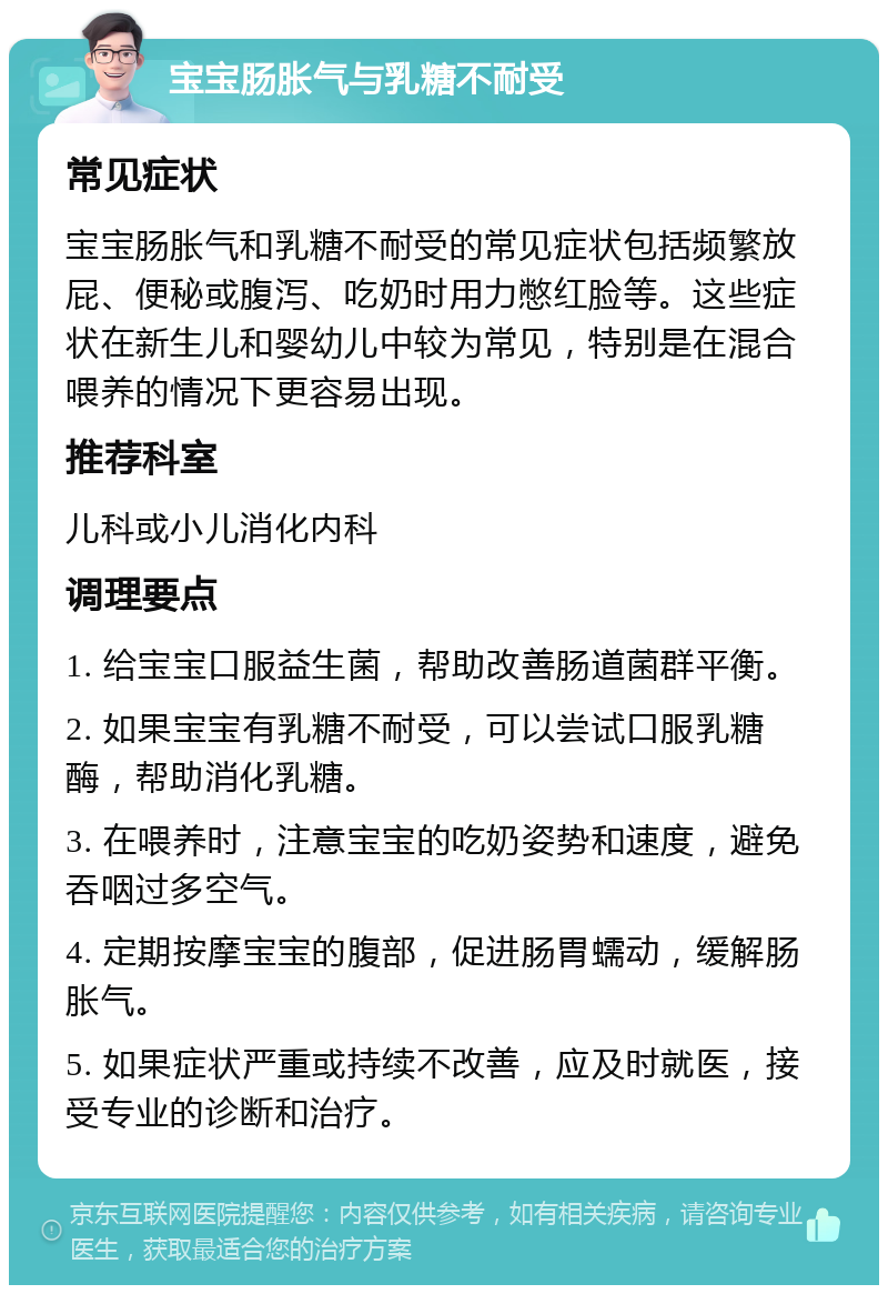 宝宝肠胀气与乳糖不耐受 常见症状 宝宝肠胀气和乳糖不耐受的常见症状包括频繁放屁、便秘或腹泻、吃奶时用力憋红脸等。这些症状在新生儿和婴幼儿中较为常见，特别是在混合喂养的情况下更容易出现。 推荐科室 儿科或小儿消化内科 调理要点 1. 给宝宝口服益生菌，帮助改善肠道菌群平衡。 2. 如果宝宝有乳糖不耐受，可以尝试口服乳糖酶，帮助消化乳糖。 3. 在喂养时，注意宝宝的吃奶姿势和速度，避免吞咽过多空气。 4. 定期按摩宝宝的腹部，促进肠胃蠕动，缓解肠胀气。 5. 如果症状严重或持续不改善，应及时就医，接受专业的诊断和治疗。