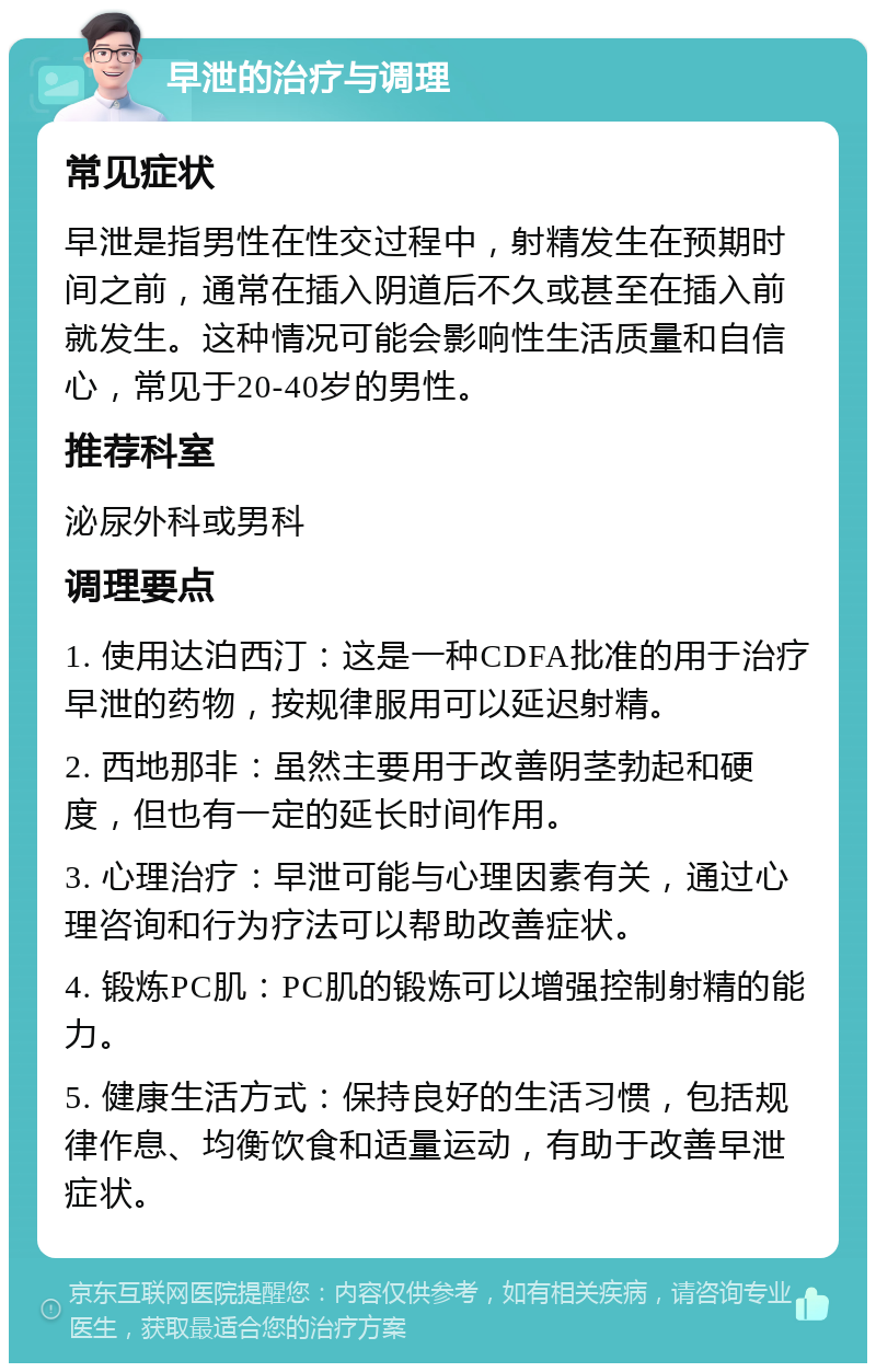 早泄的治疗与调理 常见症状 早泄是指男性在性交过程中，射精发生在预期时间之前，通常在插入阴道后不久或甚至在插入前就发生。这种情况可能会影响性生活质量和自信心，常见于20-40岁的男性。 推荐科室 泌尿外科或男科 调理要点 1. 使用达泊西汀：这是一种CDFA批准的用于治疗早泄的药物，按规律服用可以延迟射精。 2. 西地那非：虽然主要用于改善阴茎勃起和硬度，但也有一定的延长时间作用。 3. 心理治疗：早泄可能与心理因素有关，通过心理咨询和行为疗法可以帮助改善症状。 4. 锻炼PC肌：PC肌的锻炼可以增强控制射精的能力。 5. 健康生活方式：保持良好的生活习惯，包括规律作息、均衡饮食和适量运动，有助于改善早泄症状。