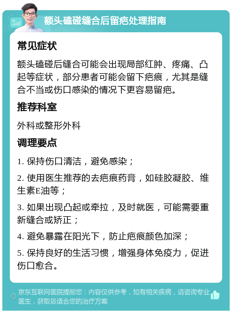 额头磕碰缝合后留疤处理指南 常见症状 额头磕碰后缝合可能会出现局部红肿、疼痛、凸起等症状，部分患者可能会留下疤痕，尤其是缝合不当或伤口感染的情况下更容易留疤。 推荐科室 外科或整形外科 调理要点 1. 保持伤口清洁，避免感染； 2. 使用医生推荐的去疤痕药膏，如硅胶凝胶、维生素E油等； 3. 如果出现凸起或牵拉，及时就医，可能需要重新缝合或矫正； 4. 避免暴露在阳光下，防止疤痕颜色加深； 5. 保持良好的生活习惯，增强身体免疫力，促进伤口愈合。