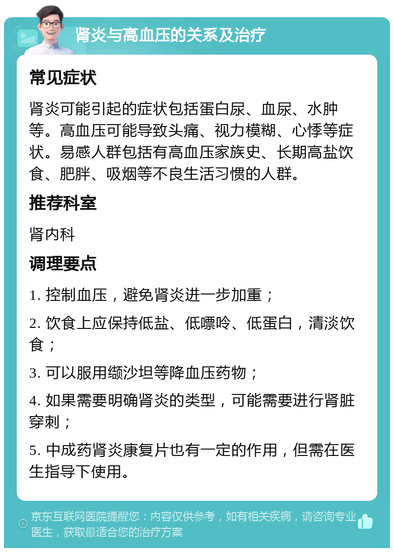 肾炎与高血压的关系及治疗 常见症状 肾炎可能引起的症状包括蛋白尿、血尿、水肿等。高血压可能导致头痛、视力模糊、心悸等症状。易感人群包括有高血压家族史、长期高盐饮食、肥胖、吸烟等不良生活习惯的人群。 推荐科室 肾内科 调理要点 1. 控制血压，避免肾炎进一步加重； 2. 饮食上应保持低盐、低嘌呤、低蛋白，清淡饮食； 3. 可以服用缬沙坦等降血压药物； 4. 如果需要明确肾炎的类型，可能需要进行肾脏穿刺； 5. 中成药肾炎康复片也有一定的作用，但需在医生指导下使用。