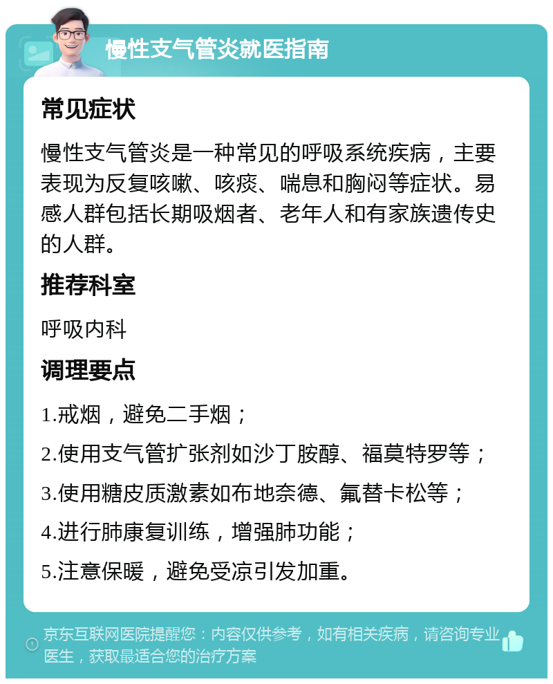 慢性支气管炎就医指南 常见症状 慢性支气管炎是一种常见的呼吸系统疾病，主要表现为反复咳嗽、咳痰、喘息和胸闷等症状。易感人群包括长期吸烟者、老年人和有家族遗传史的人群。 推荐科室 呼吸内科 调理要点 1.戒烟，避免二手烟； 2.使用支气管扩张剂如沙丁胺醇、福莫特罗等； 3.使用糖皮质激素如布地奈德、氟替卡松等； 4.进行肺康复训练，增强肺功能； 5.注意保暖，避免受凉引发加重。