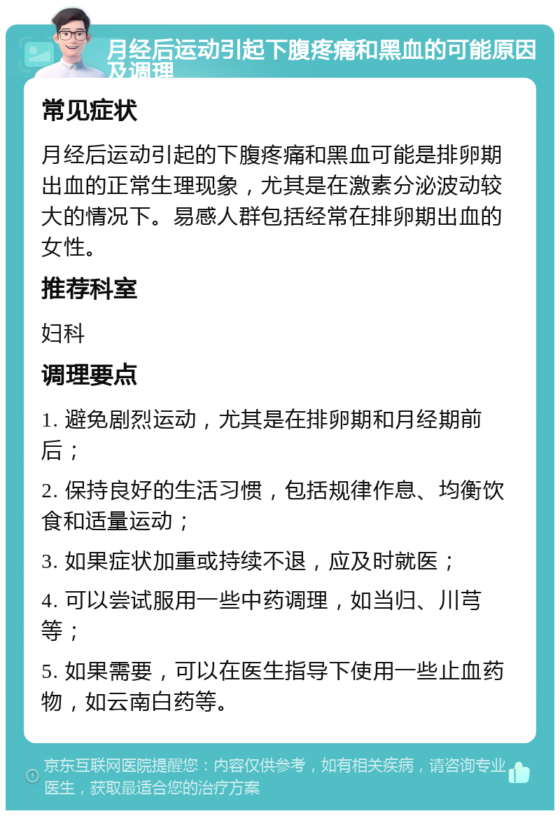 月经后运动引起下腹疼痛和黑血的可能原因及调理 常见症状 月经后运动引起的下腹疼痛和黑血可能是排卵期出血的正常生理现象，尤其是在激素分泌波动较大的情况下。易感人群包括经常在排卵期出血的女性。 推荐科室 妇科 调理要点 1. 避免剧烈运动，尤其是在排卵期和月经期前后； 2. 保持良好的生活习惯，包括规律作息、均衡饮食和适量运动； 3. 如果症状加重或持续不退，应及时就医； 4. 可以尝试服用一些中药调理，如当归、川芎等； 5. 如果需要，可以在医生指导下使用一些止血药物，如云南白药等。