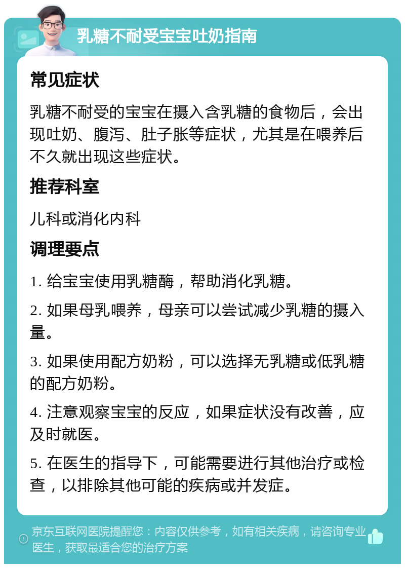 乳糖不耐受宝宝吐奶指南 常见症状 乳糖不耐受的宝宝在摄入含乳糖的食物后，会出现吐奶、腹泻、肚子胀等症状，尤其是在喂养后不久就出现这些症状。 推荐科室 儿科或消化内科 调理要点 1. 给宝宝使用乳糖酶，帮助消化乳糖。 2. 如果母乳喂养，母亲可以尝试减少乳糖的摄入量。 3. 如果使用配方奶粉，可以选择无乳糖或低乳糖的配方奶粉。 4. 注意观察宝宝的反应，如果症状没有改善，应及时就医。 5. 在医生的指导下，可能需要进行其他治疗或检查，以排除其他可能的疾病或并发症。