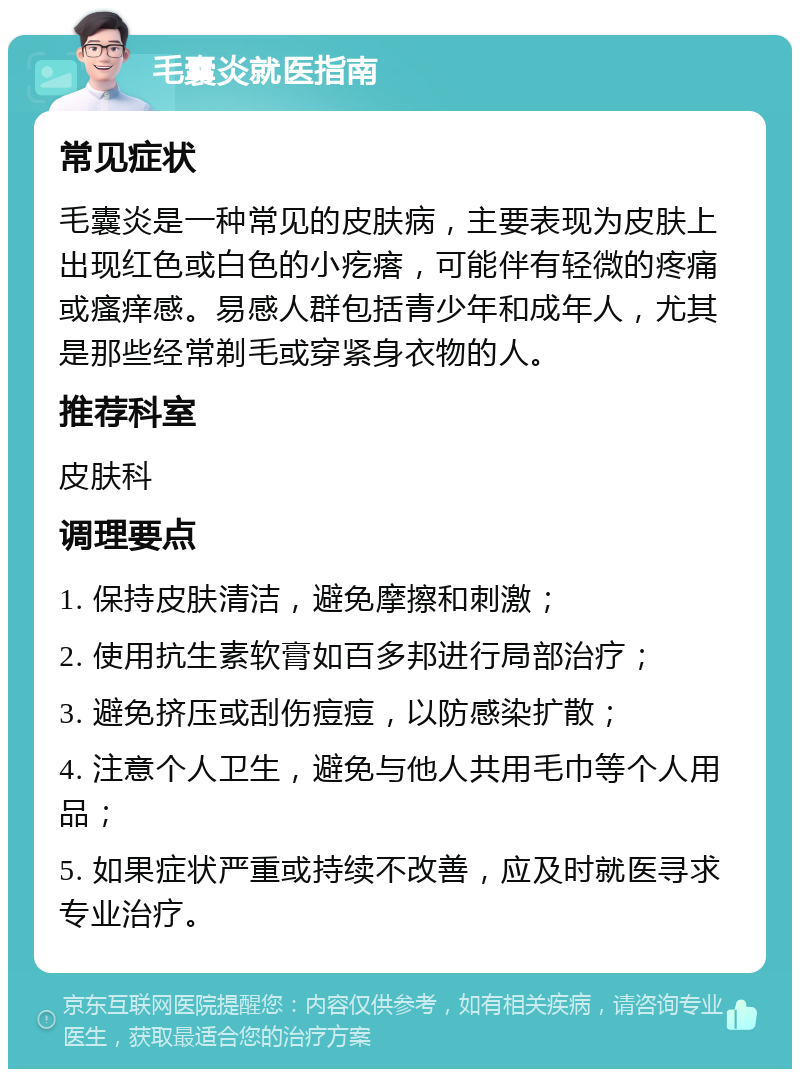 毛囊炎就医指南 常见症状 毛囊炎是一种常见的皮肤病，主要表现为皮肤上出现红色或白色的小疙瘩，可能伴有轻微的疼痛或瘙痒感。易感人群包括青少年和成年人，尤其是那些经常剃毛或穿紧身衣物的人。 推荐科室 皮肤科 调理要点 1. 保持皮肤清洁，避免摩擦和刺激； 2. 使用抗生素软膏如百多邦进行局部治疗； 3. 避免挤压或刮伤痘痘，以防感染扩散； 4. 注意个人卫生，避免与他人共用毛巾等个人用品； 5. 如果症状严重或持续不改善，应及时就医寻求专业治疗。