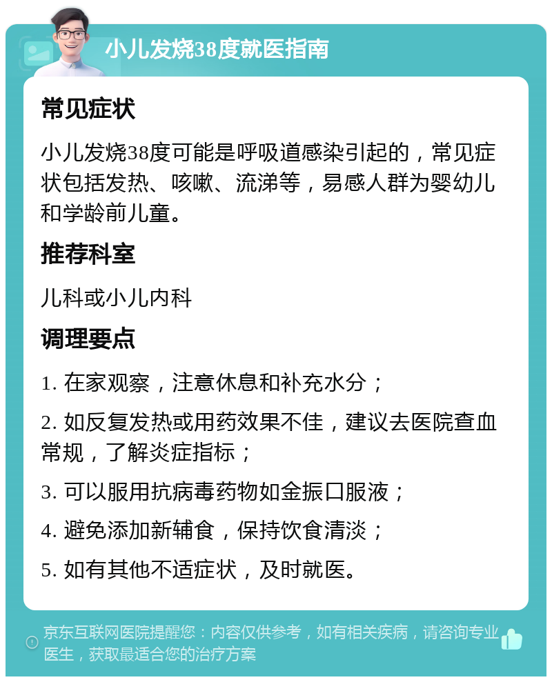 小儿发烧38度就医指南 常见症状 小儿发烧38度可能是呼吸道感染引起的，常见症状包括发热、咳嗽、流涕等，易感人群为婴幼儿和学龄前儿童。 推荐科室 儿科或小儿内科 调理要点 1. 在家观察，注意休息和补充水分； 2. 如反复发热或用药效果不佳，建议去医院查血常规，了解炎症指标； 3. 可以服用抗病毒药物如金振口服液； 4. 避免添加新辅食，保持饮食清淡； 5. 如有其他不适症状，及时就医。