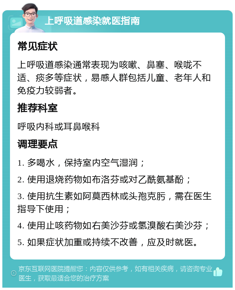 上呼吸道感染就医指南 常见症状 上呼吸道感染通常表现为咳嗽、鼻塞、喉咙不适、痰多等症状，易感人群包括儿童、老年人和免疫力较弱者。 推荐科室 呼吸内科或耳鼻喉科 调理要点 1. 多喝水，保持室内空气湿润； 2. 使用退烧药物如布洛芬或对乙酰氨基酚； 3. 使用抗生素如阿莫西林或头孢克肟，需在医生指导下使用； 4. 使用止咳药物如右美沙芬或氢溴酸右美沙芬； 5. 如果症状加重或持续不改善，应及时就医。