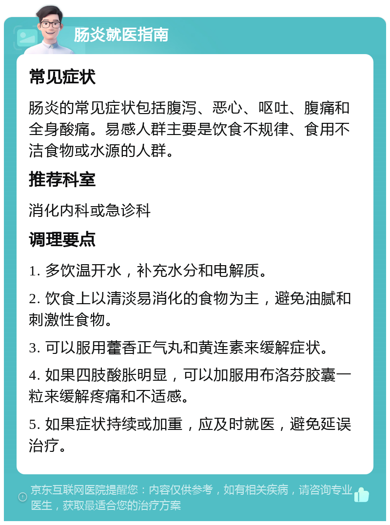 肠炎就医指南 常见症状 肠炎的常见症状包括腹泻、恶心、呕吐、腹痛和全身酸痛。易感人群主要是饮食不规律、食用不洁食物或水源的人群。 推荐科室 消化内科或急诊科 调理要点 1. 多饮温开水，补充水分和电解质。 2. 饮食上以清淡易消化的食物为主，避免油腻和刺激性食物。 3. 可以服用藿香正气丸和黄连素来缓解症状。 4. 如果四肢酸胀明显，可以加服用布洛芬胶囊一粒来缓解疼痛和不适感。 5. 如果症状持续或加重，应及时就医，避免延误治疗。