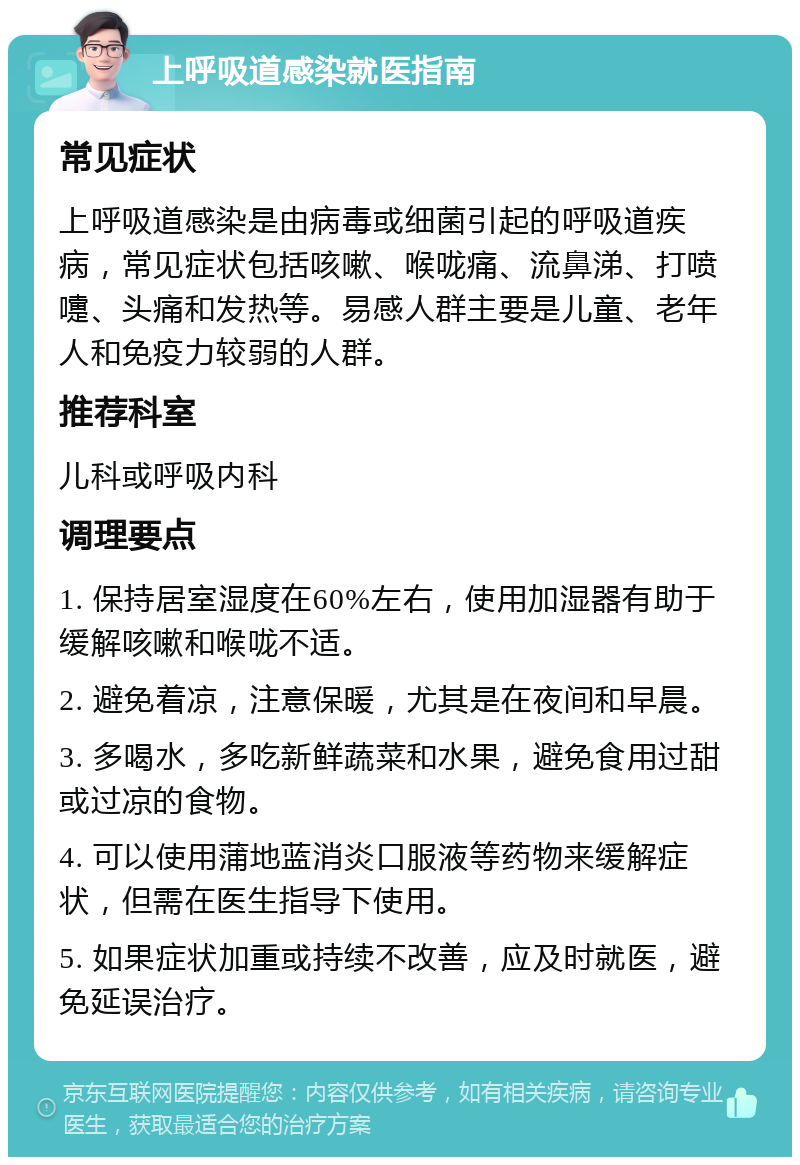 上呼吸道感染就医指南 常见症状 上呼吸道感染是由病毒或细菌引起的呼吸道疾病，常见症状包括咳嗽、喉咙痛、流鼻涕、打喷嚏、头痛和发热等。易感人群主要是儿童、老年人和免疫力较弱的人群。 推荐科室 儿科或呼吸内科 调理要点 1. 保持居室湿度在60%左右，使用加湿器有助于缓解咳嗽和喉咙不适。 2. 避免着凉，注意保暖，尤其是在夜间和早晨。 3. 多喝水，多吃新鲜蔬菜和水果，避免食用过甜或过凉的食物。 4. 可以使用蒲地蓝消炎口服液等药物来缓解症状，但需在医生指导下使用。 5. 如果症状加重或持续不改善，应及时就医，避免延误治疗。