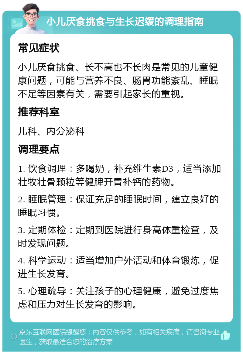 小儿厌食挑食与生长迟缓的调理指南 常见症状 小儿厌食挑食、长不高也不长肉是常见的儿童健康问题，可能与营养不良、肠胃功能紊乱、睡眠不足等因素有关，需要引起家长的重视。 推荐科室 儿科、内分泌科 调理要点 1. 饮食调理：多喝奶，补充维生素D3，适当添加壮牧壮骨颗粒等健脾开胃补钙的药物。 2. 睡眠管理：保证充足的睡眠时间，建立良好的睡眠习惯。 3. 定期体检：定期到医院进行身高体重检查，及时发现问题。 4. 科学运动：适当增加户外活动和体育锻炼，促进生长发育。 5. 心理疏导：关注孩子的心理健康，避免过度焦虑和压力对生长发育的影响。