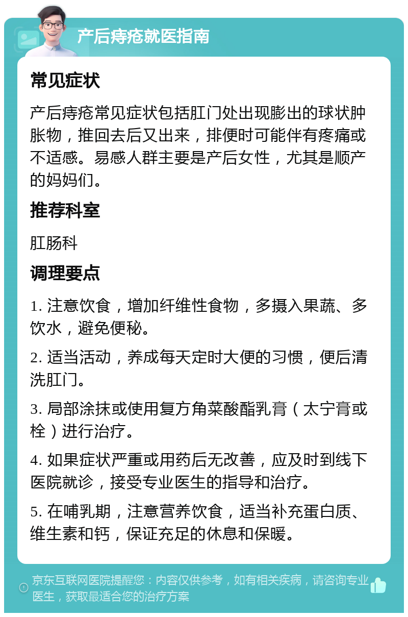 产后痔疮就医指南 常见症状 产后痔疮常见症状包括肛门处出现膨出的球状肿胀物，推回去后又出来，排便时可能伴有疼痛或不适感。易感人群主要是产后女性，尤其是顺产的妈妈们。 推荐科室 肛肠科 调理要点 1. 注意饮食，增加纤维性食物，多摄入果蔬、多饮水，避免便秘。 2. 适当活动，养成每天定时大便的习惯，便后清洗肛门。 3. 局部涂抹或使用复方角菜酸酯乳膏（太宁膏或栓）进行治疗。 4. 如果症状严重或用药后无改善，应及时到线下医院就诊，接受专业医生的指导和治疗。 5. 在哺乳期，注意营养饮食，适当补充蛋白质、维生素和钙，保证充足的休息和保暖。