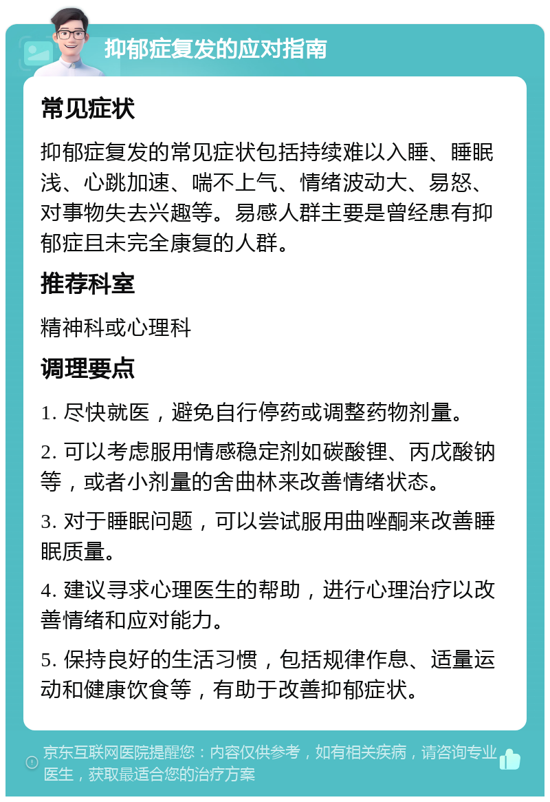 抑郁症复发的应对指南 常见症状 抑郁症复发的常见症状包括持续难以入睡、睡眠浅、心跳加速、喘不上气、情绪波动大、易怒、对事物失去兴趣等。易感人群主要是曾经患有抑郁症且未完全康复的人群。 推荐科室 精神科或心理科 调理要点 1. 尽快就医，避免自行停药或调整药物剂量。 2. 可以考虑服用情感稳定剂如碳酸锂、丙戊酸钠等，或者小剂量的舍曲林来改善情绪状态。 3. 对于睡眠问题，可以尝试服用曲唑酮来改善睡眠质量。 4. 建议寻求心理医生的帮助，进行心理治疗以改善情绪和应对能力。 5. 保持良好的生活习惯，包括规律作息、适量运动和健康饮食等，有助于改善抑郁症状。