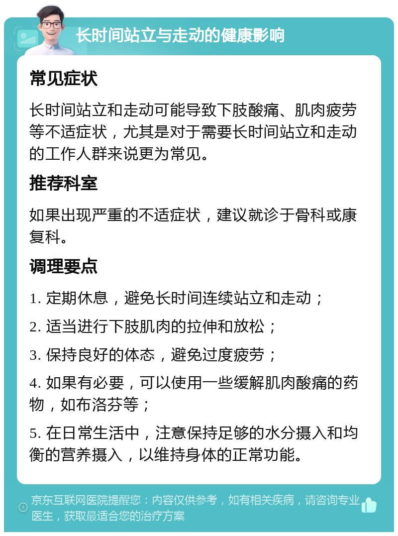 长时间站立与走动的健康影响 常见症状 长时间站立和走动可能导致下肢酸痛、肌肉疲劳等不适症状，尤其是对于需要长时间站立和走动的工作人群来说更为常见。 推荐科室 如果出现严重的不适症状，建议就诊于骨科或康复科。 调理要点 1. 定期休息，避免长时间连续站立和走动； 2. 适当进行下肢肌肉的拉伸和放松； 3. 保持良好的体态，避免过度疲劳； 4. 如果有必要，可以使用一些缓解肌肉酸痛的药物，如布洛芬等； 5. 在日常生活中，注意保持足够的水分摄入和均衡的营养摄入，以维持身体的正常功能。